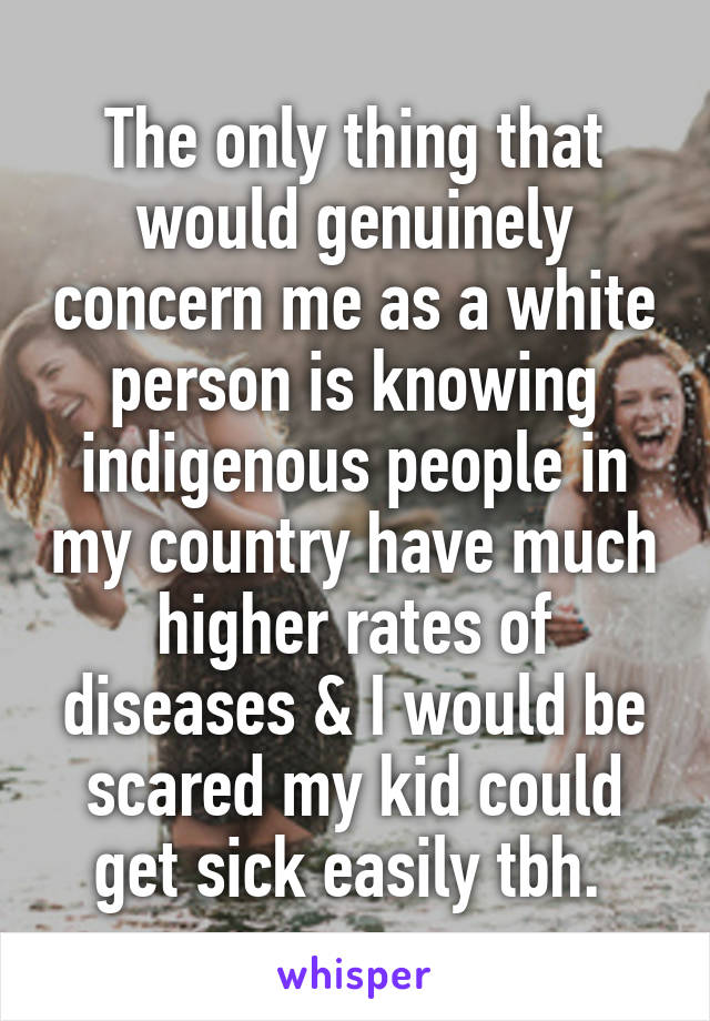 The only thing that would genuinely concern me as a white person is knowing indigenous people in my country have much higher rates of diseases & I would be scared my kid could get sick easily tbh. 
