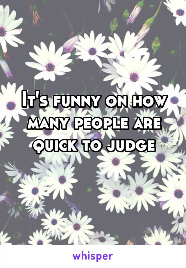 It's funny on how many people are quick to judge
