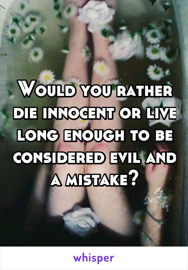 Would you rather die innocent or live long enough to be considered evil and a mistake?