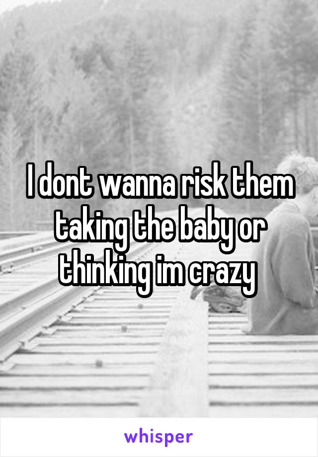 I dont wanna risk them taking the baby or thinking im crazy 