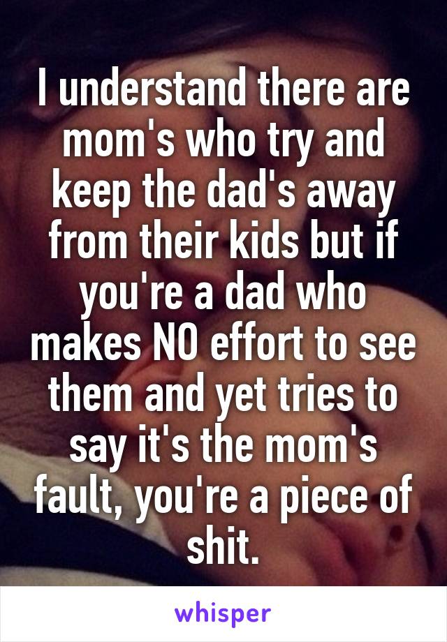 I understand there are mom's who try and keep the dad's away from their kids but if you're a dad who makes NO effort to see them and yet tries to say it's the mom's fault, you're a piece of shit.