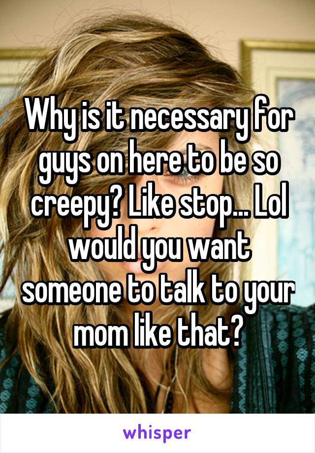 Why is it necessary for guys on here to be so creepy? Like stop... Lol would you want someone to talk to your mom like that?