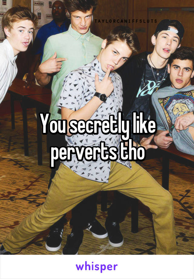 You secretly like perverts tho