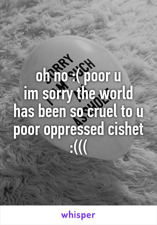 oh no :( poor u
im sorry the world has been so cruel to u poor oppressed cishet :(((