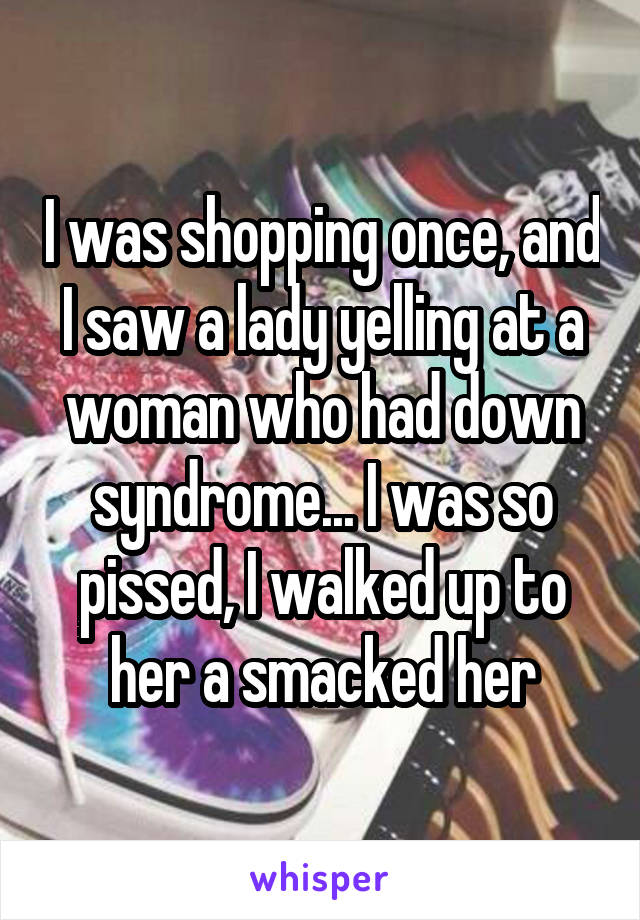 I was shopping once, and I saw a lady yelling at a woman who had down syndrome... I was so pissed, I walked up to her a smacked her