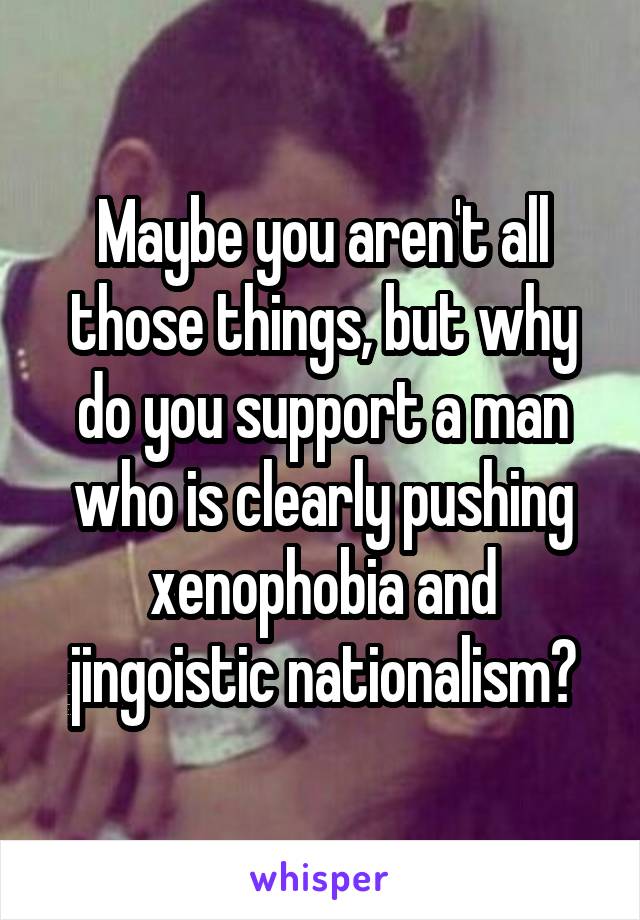 Maybe you aren't all those things, but why do you support a man who is clearly pushing xenophobia and jingoistic nationalism?