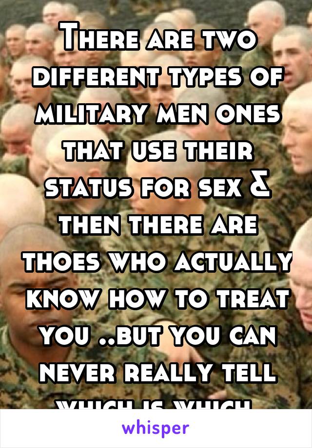 There are two different types of military men ones that use their status for sex & then there are thoes who actually know how to treat you ..but you can never really tell which is which 