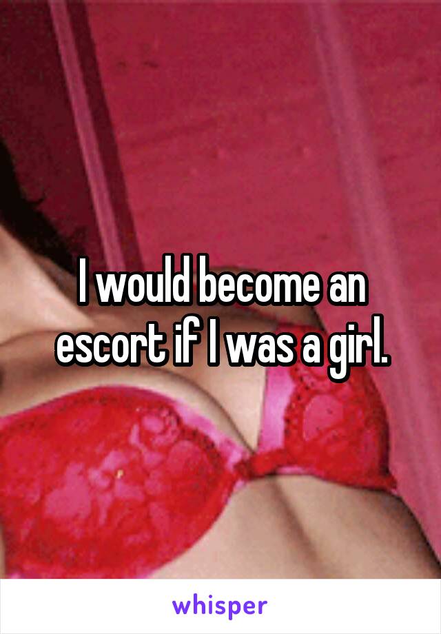 I would become an escort if I was a girl.