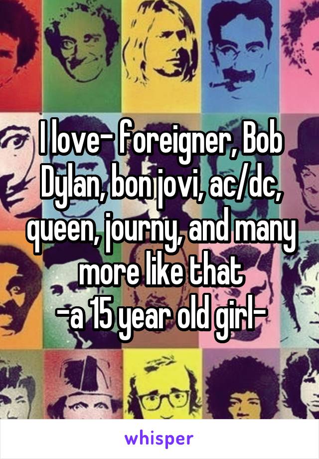 I love- foreigner, Bob Dylan, bon jovi, ac/dc, queen, journy, and many more like that
-a 15 year old girl-