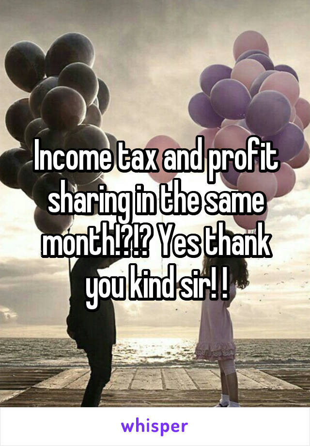 Income tax and profit sharing in the same month!?!? Yes thank you kind sir! !