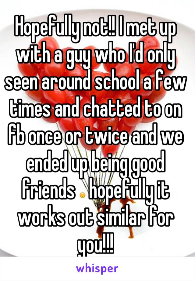 Hopefully not!! I met up with a guy who I'd only seen around school a few times and chatted to on fb once or twice and we ended up being good friends ☺ hopefully it works out similar for you!!!