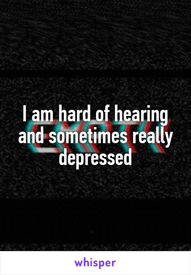 I am hard of hearing and sometimes really depressed