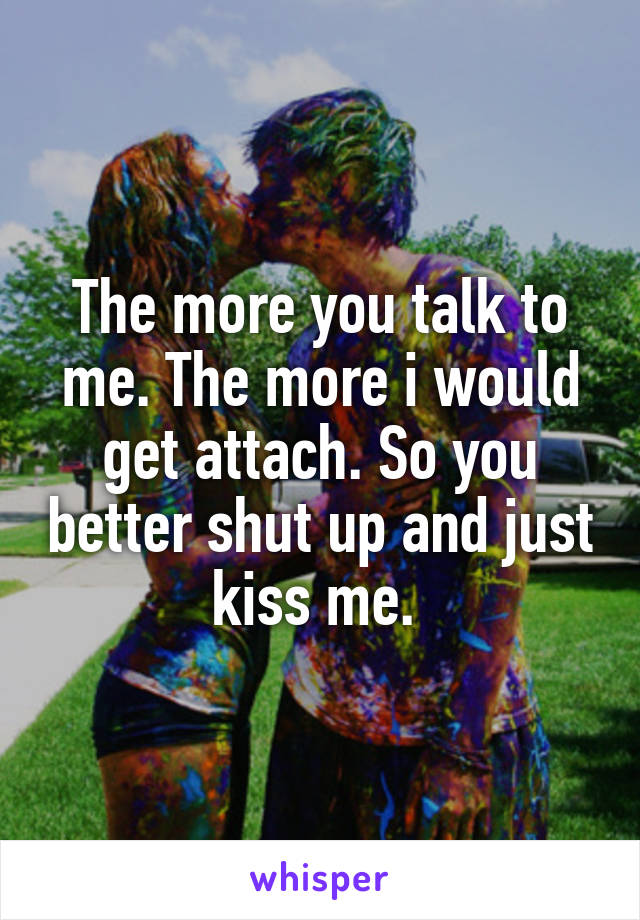 The more you talk to me. The more i would get attach. So you better shut up and just kiss me. 