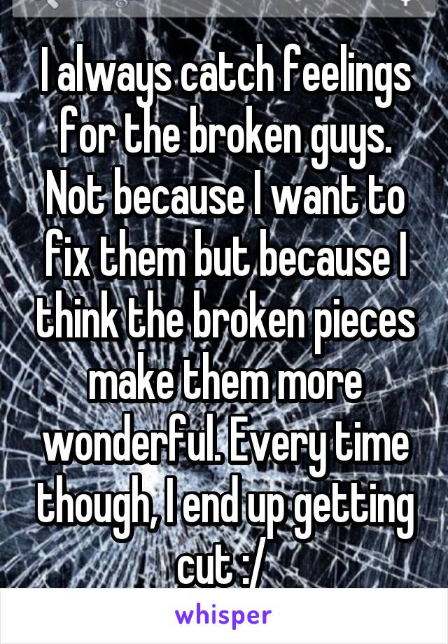 I always catch feelings for the broken guys. Not because I want to fix them but because I think the broken pieces make them more wonderful. Every time though, I end up getting cut :/ 