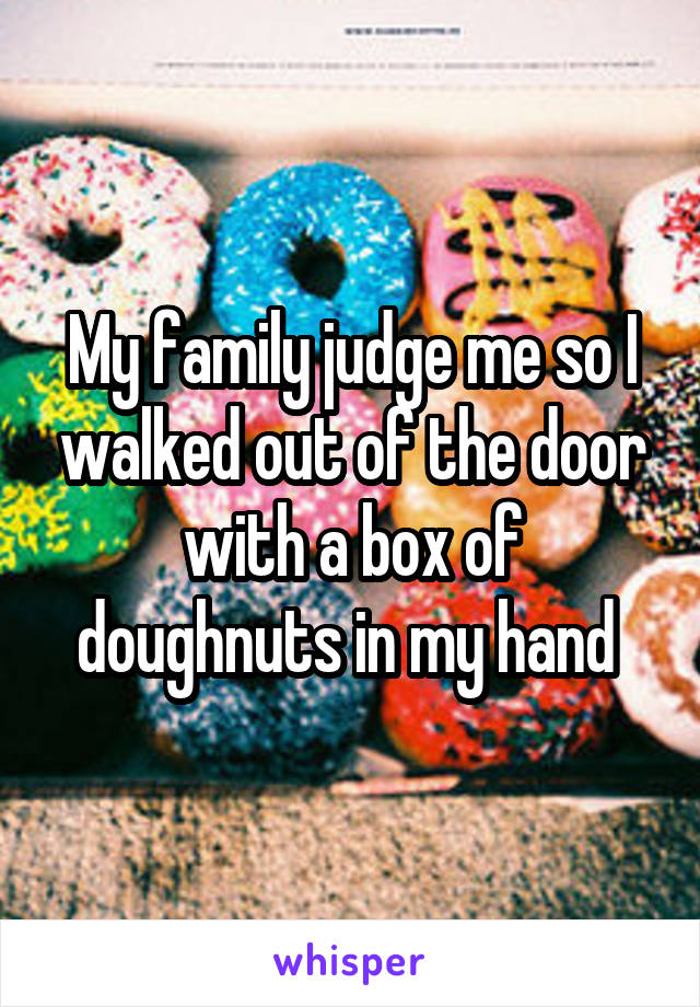 My family judge me so I walked out of the door with a box of doughnuts in my hand 