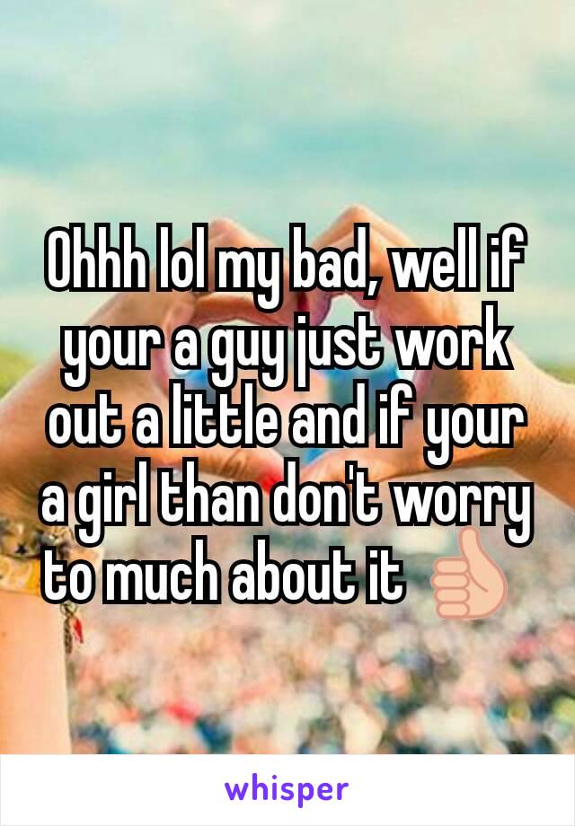 Ohhh lol my bad, well if your a guy just work out a little and if your a girl than don't worry to much about it 👍 