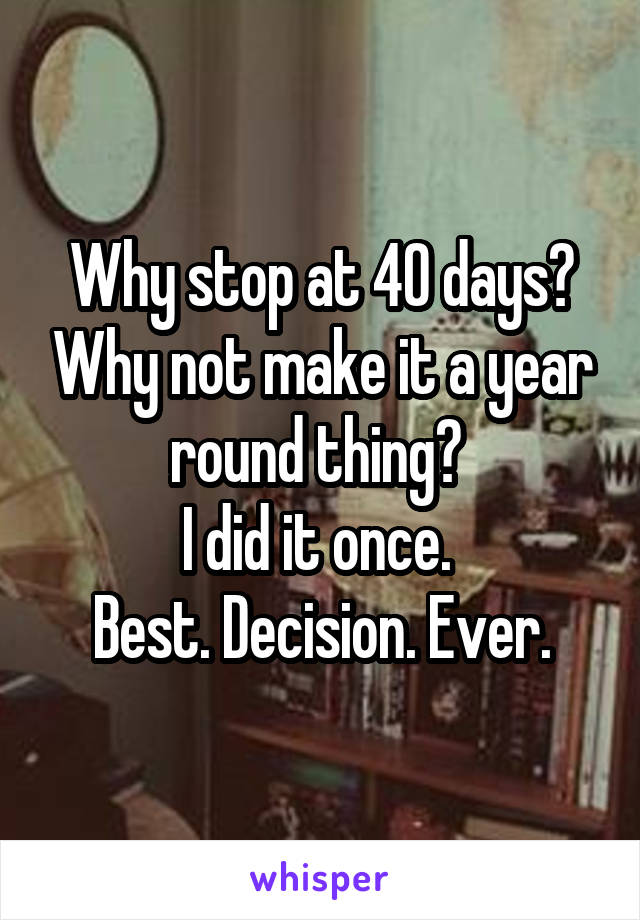 Why stop at 40 days? Why not make it a year round thing? 
I did it once. 
Best. Decision. Ever.