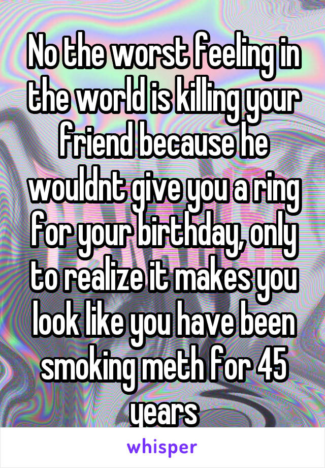 No the worst feeling in the world is killing your friend because he wouldnt give you a ring for your birthday, only to realize it makes you look like you have been smoking meth for 45 years