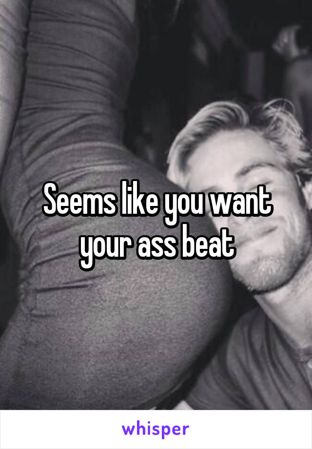 Seems like you want your ass beat
