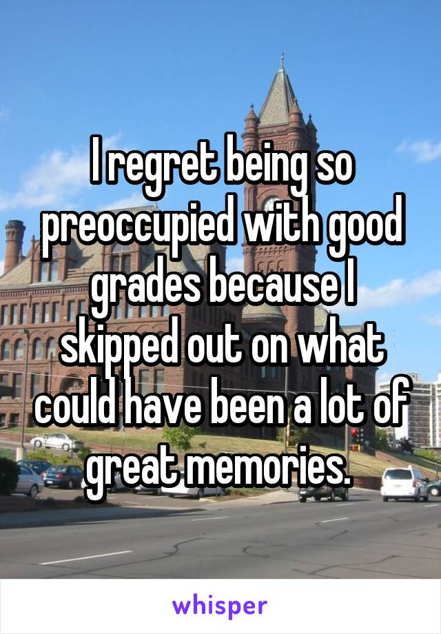 I regret being so preoccupied with good grades because I skipped out on what could have been a lot of great memories. 