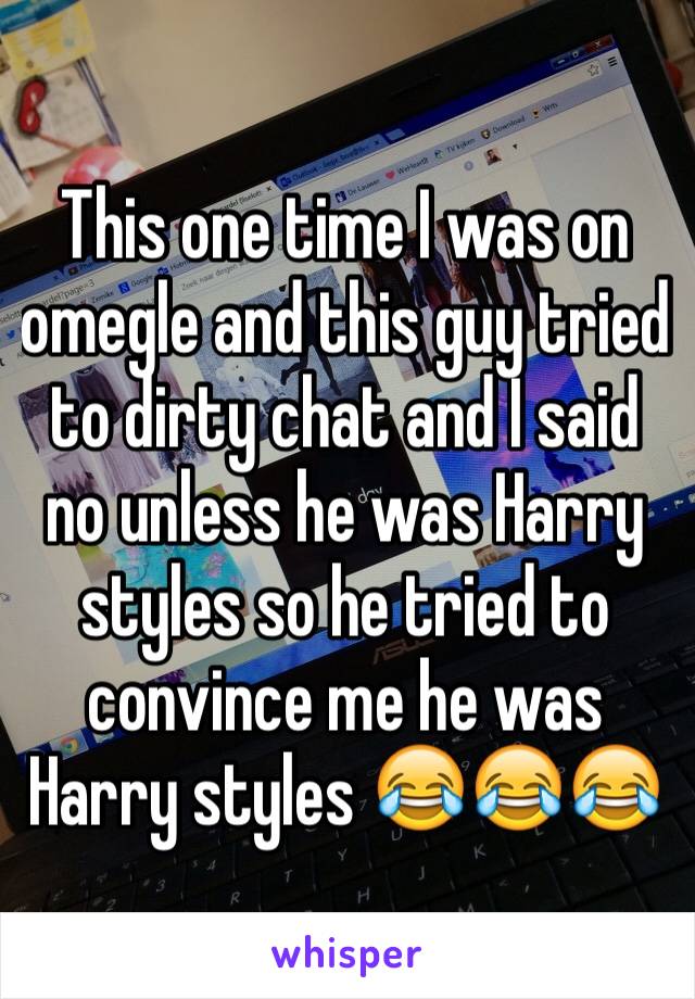 This one time I was on omegle and this guy tried to dirty chat and I said no unless he was Harry styles so he tried to convince me he was Harry styles 😂😂😂