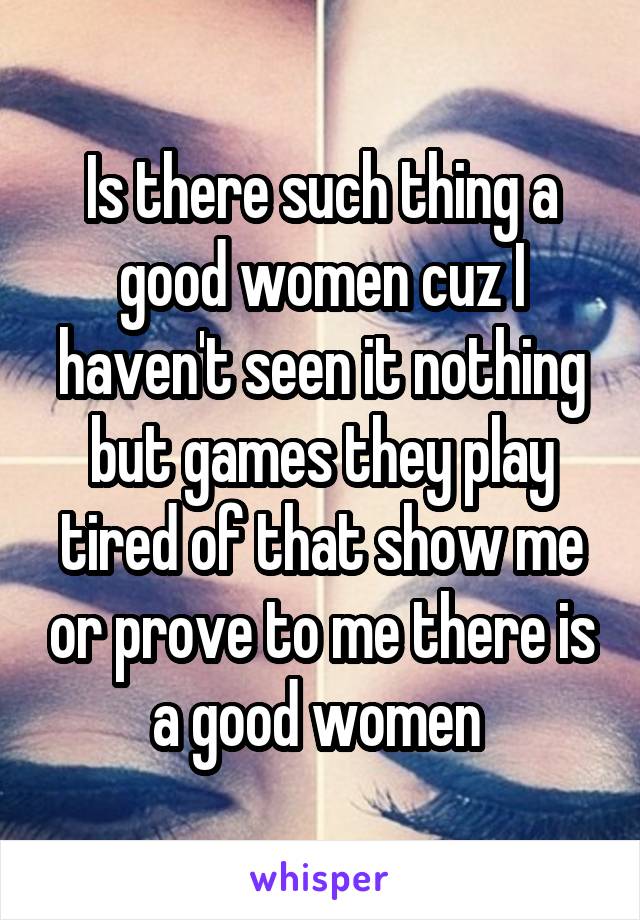 Is there such thing a good women cuz I haven't seen it nothing but games they play tired of that show me or prove to me there is a good women 