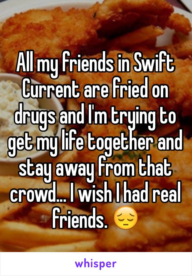 All my friends in Swift Current are fried on drugs and I'm trying to get my life together and stay away from that crowd... I wish I had real friends. 😔