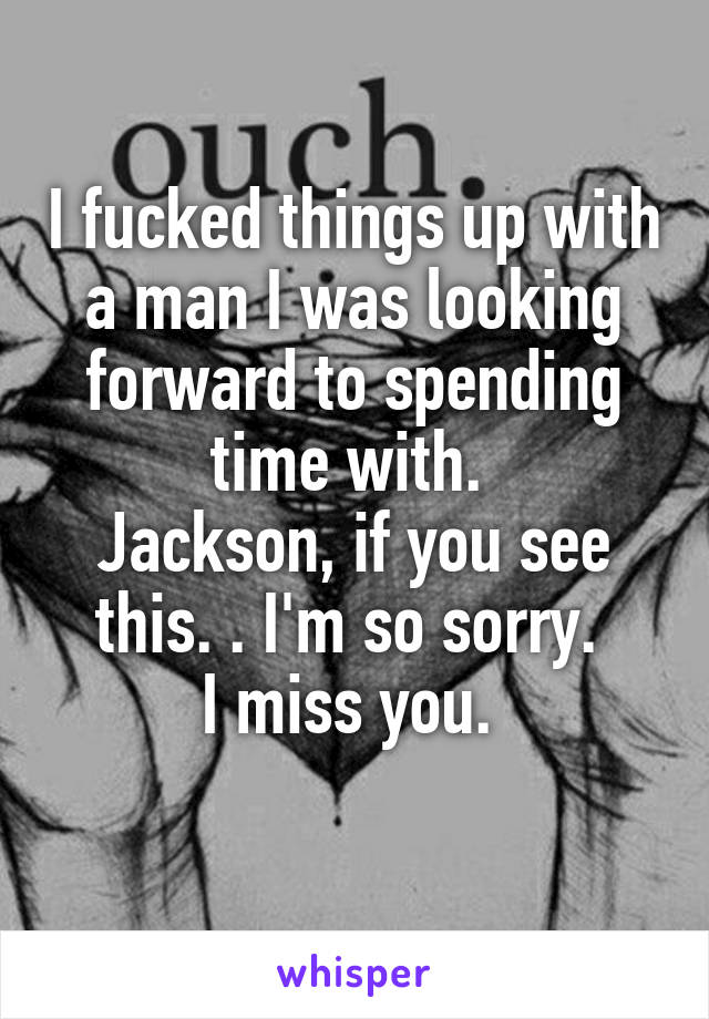 I fucked things up with a man I was looking forward to spending time with. 
Jackson, if you see this. . I'm so sorry. 
I miss you. 
