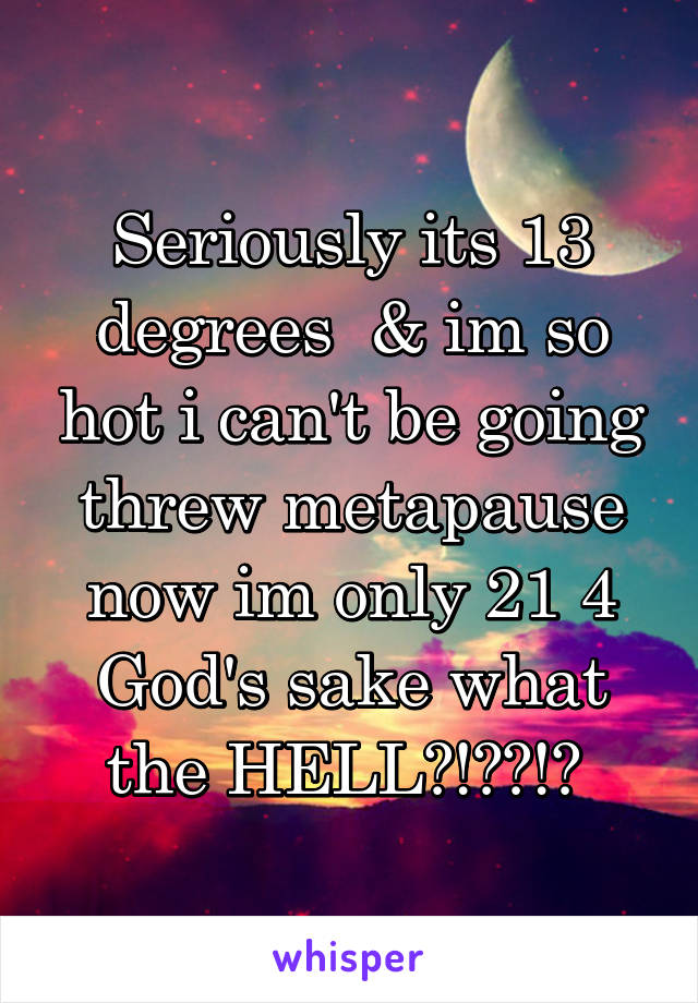 Seriously its 13 degrees  & im so hot i can't be going threw metapause now im only 21 4 God's sake what the HELL?!??!? 