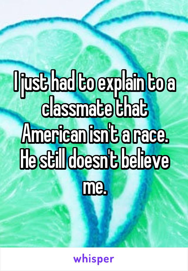 I just had to explain to a classmate that American isn't a race. He still doesn't believe me.