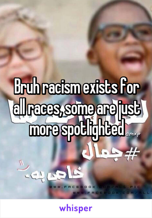Bruh racism exists for all races, some are just more spotlighted