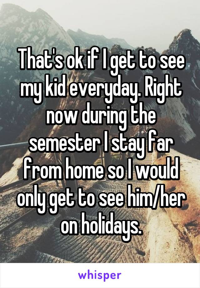 That's ok if I get to see my kid everyday. Right now during the semester I stay far from home so I would only get to see him/her on holidays.