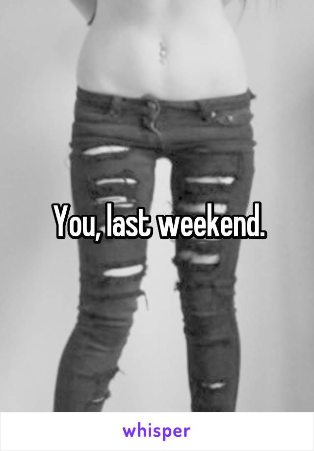 You, last weekend.
