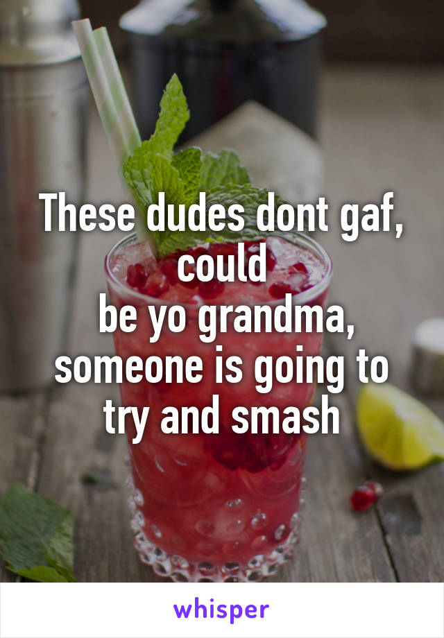 These dudes dont gaf, could
 be yo grandma, someone is going to try and smash