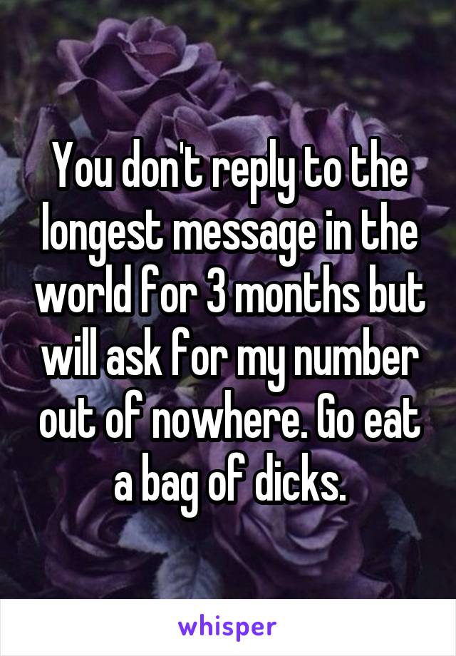 You don't reply to the longest message in the world for 3 months but will ask for my number out of nowhere. Go eat a bag of dicks.