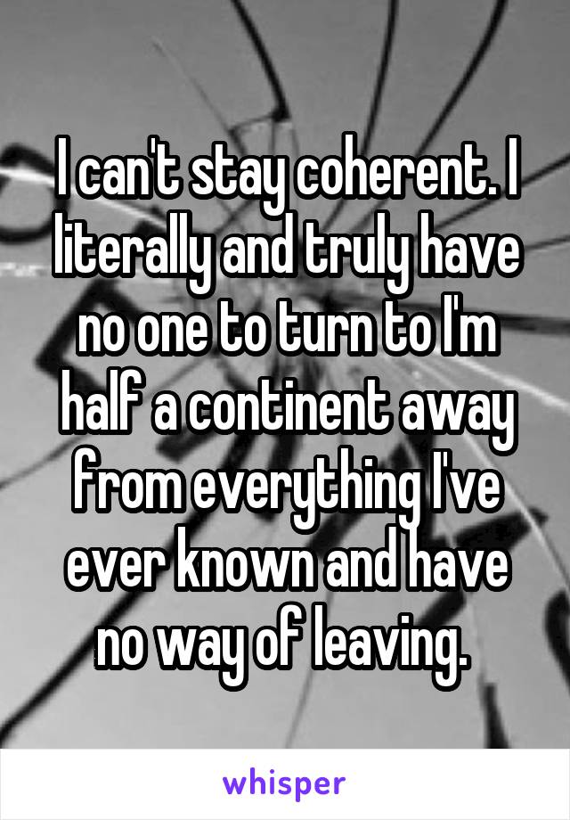 I can't stay coherent. I literally and truly have no one to turn to I'm half a continent away from everything I've ever known and have no way of leaving. 