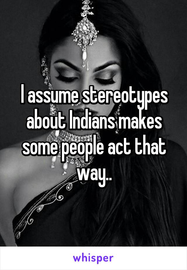 I assume stereotypes about Indians makes some people act that way..