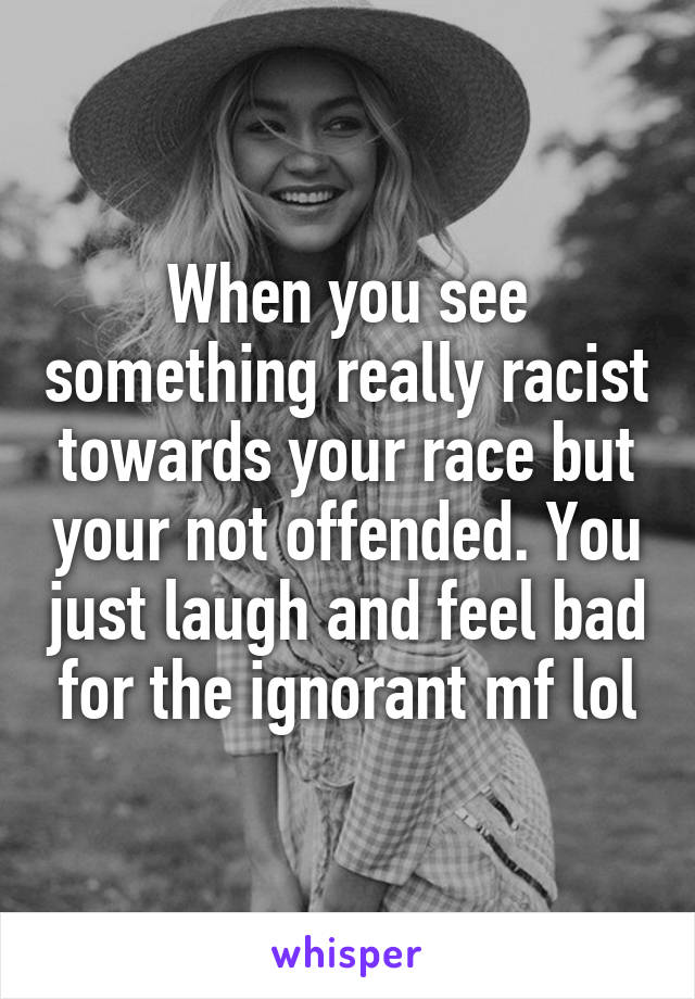 When you see something really racist towards your race but your not offended. You just laugh and feel bad for the ignorant mf lol