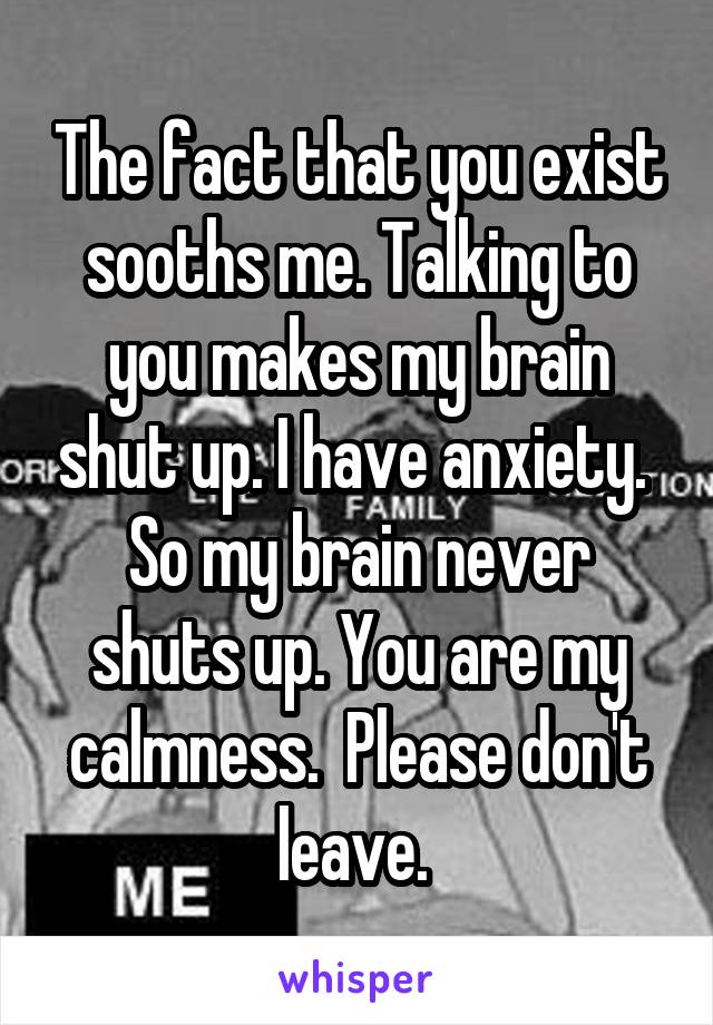 The fact that you exist sooths me. Talking to you makes my brain shut up. I have anxiety.  So my brain never shuts up. You are my calmness.  Please don't leave. 