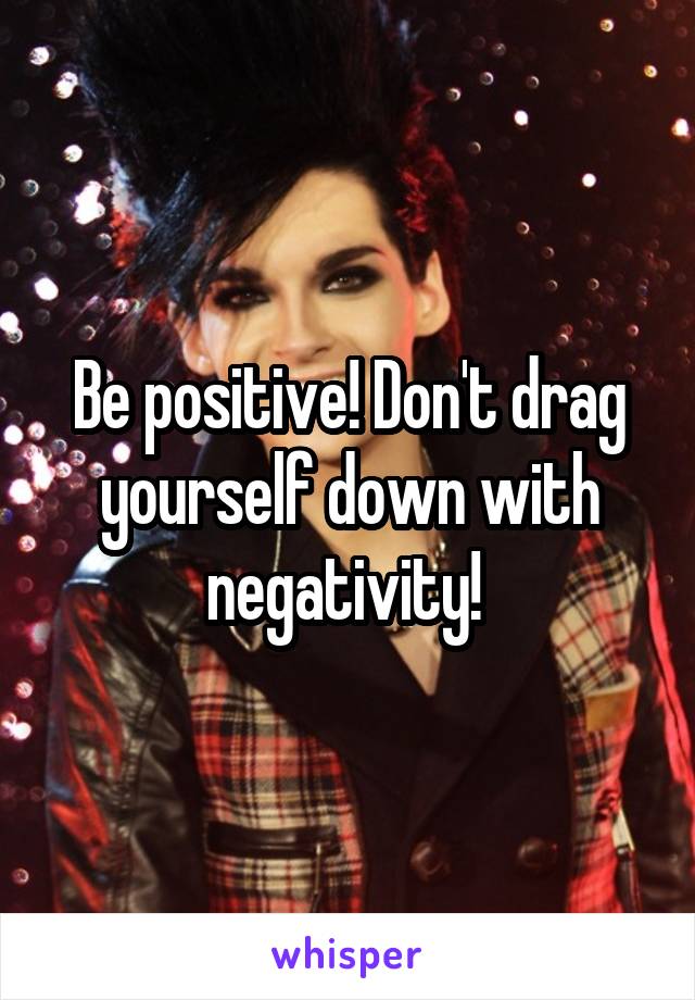 Be positive! Don't drag yourself down with negativity! 