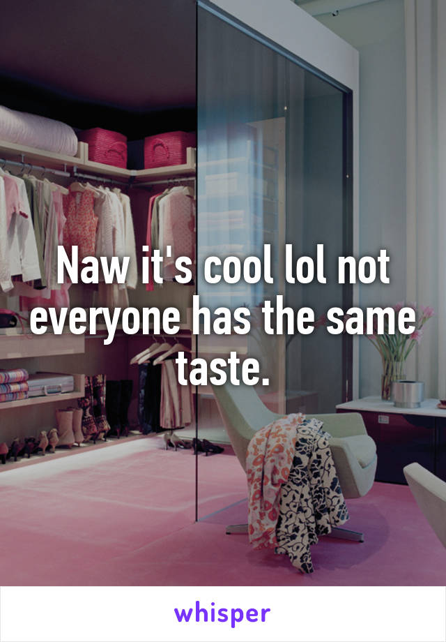 Naw it's cool lol not everyone has the same taste.