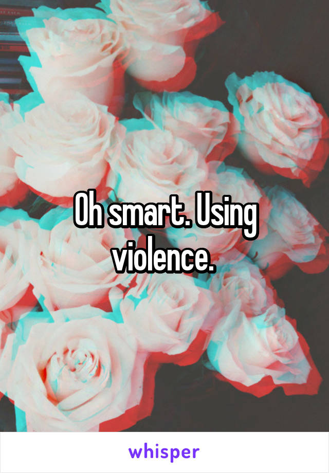 Oh smart. Using violence. 
