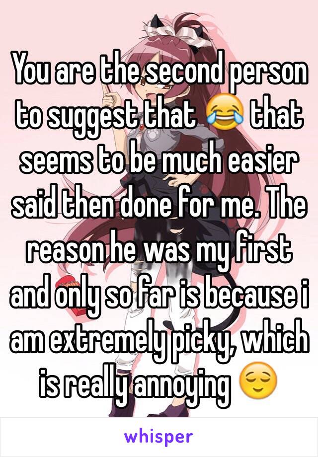 You are the second person to suggest that 😂 that seems to be much easier said then done for me. The reason he was my first and only so far is because i am extremely picky, which is really annoying 😌
