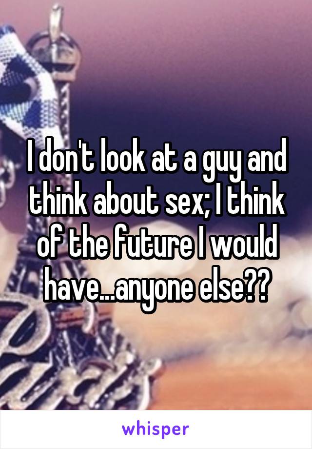 I don't look at a guy and think about sex; I think of the future I would have...anyone else??