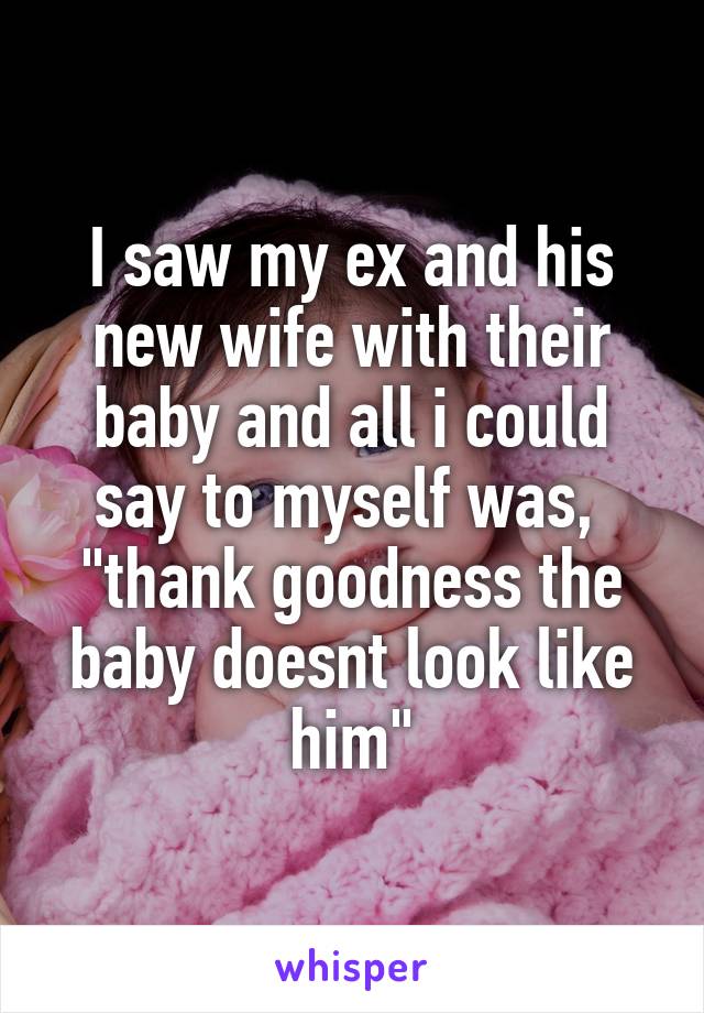 I saw my ex and his new wife with their baby and all i could say to myself was,  "thank goodness the baby doesnt look like him"