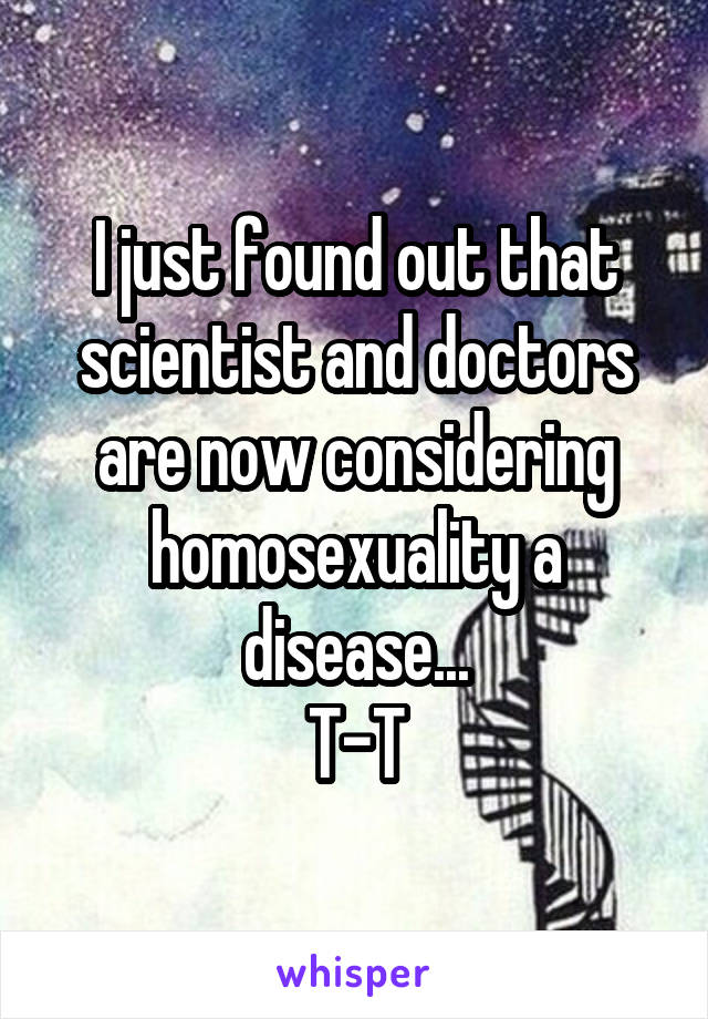 I just found out that scientist and doctors are now considering homosexuality a disease...
T-T