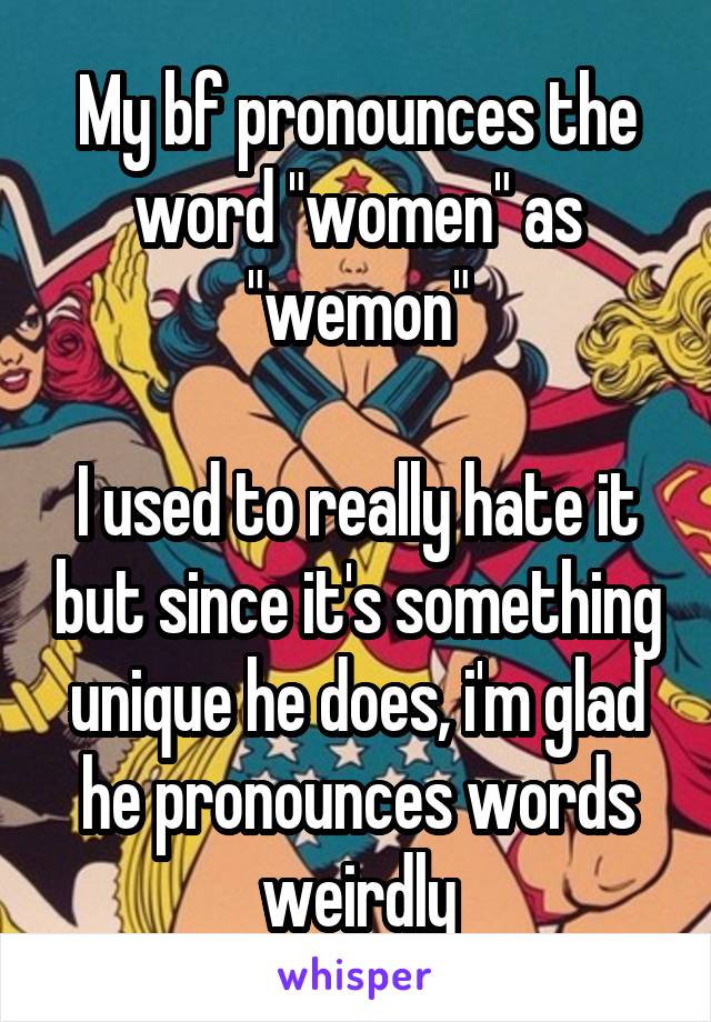 My bf pronounces the word "women" as "wemon"

I used to really hate it but since it's something unique he does, i'm glad he pronounces words weirdly