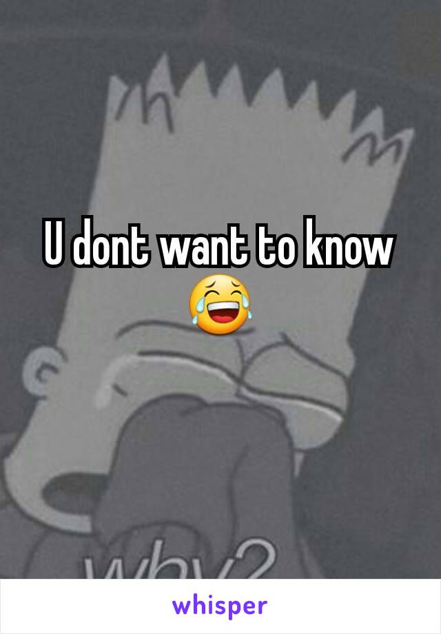 U dont want to know 😂