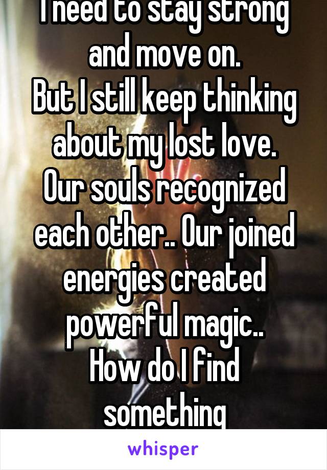 I need to stay strong and move on.
But I still keep thinking about my lost love.
Our souls recognized each other.. Our joined energies created powerful magic..
How do I find something
like that again?