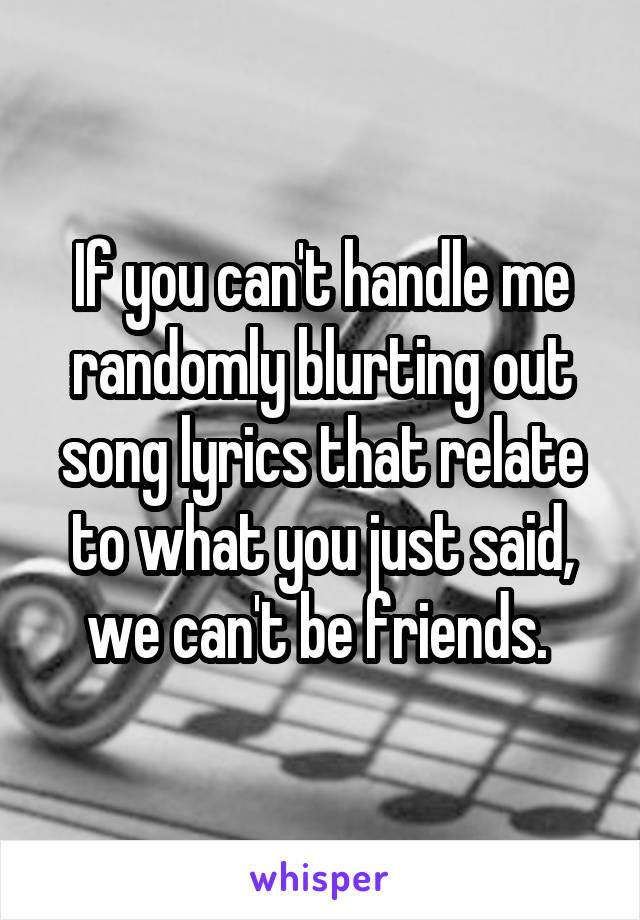 If you can't handle me randomly blurting out song lyrics that relate to what you just said, we can't be friends. 
